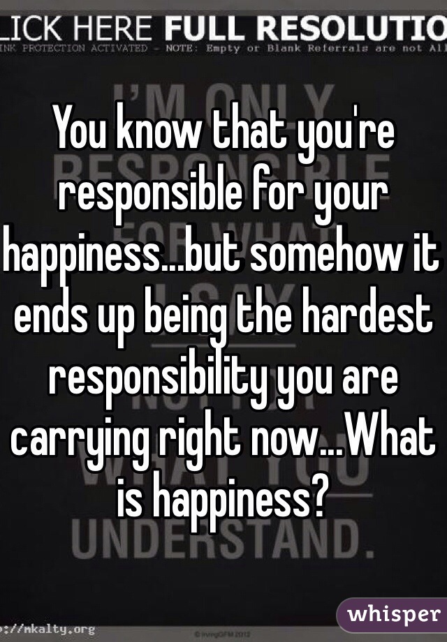 You know that you're responsible for your happiness...but somehow it ends up being the hardest responsibility you are carrying right now...What is happiness?