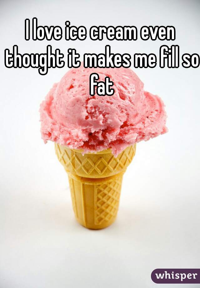 I love ice cream even thought it makes me fill so fat