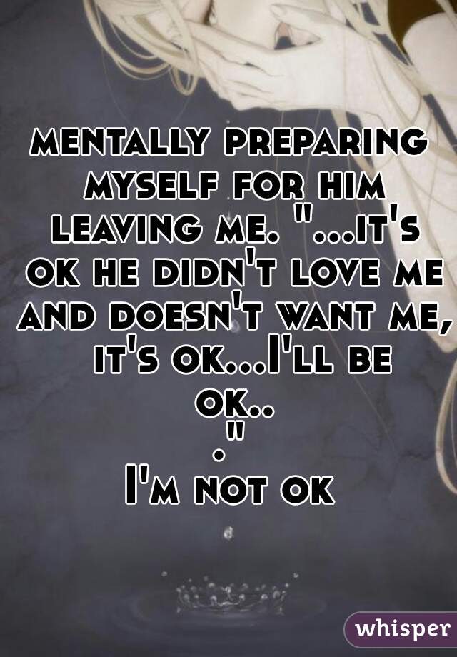 mentally preparing myself for him leaving me. "...it's ok he didn't love me and doesn't want me,  it's ok...I'll be ok..."

I'm not ok