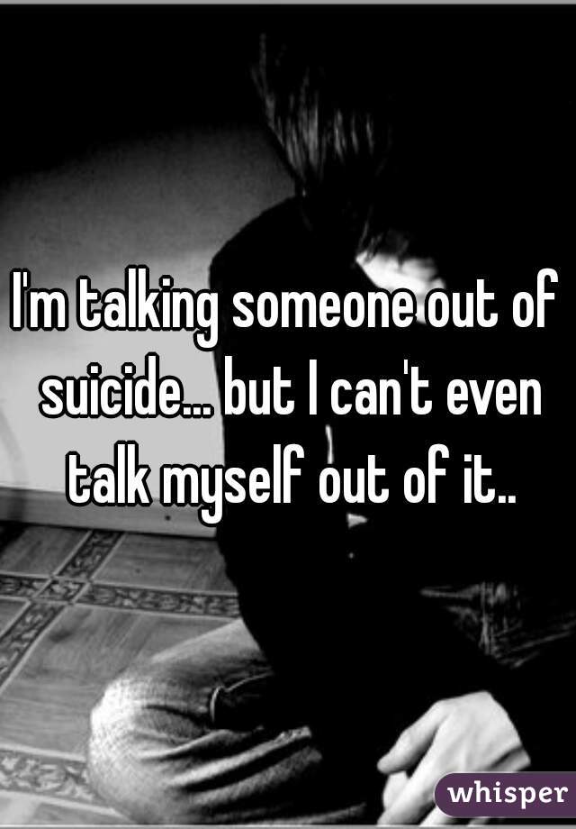 I'm talking someone out of suicide... but I can't even talk myself out of it..