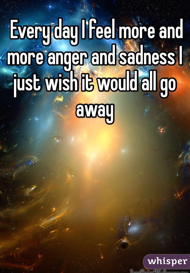  Every day I feel more and more anger and sadness I just wish it would all go away 