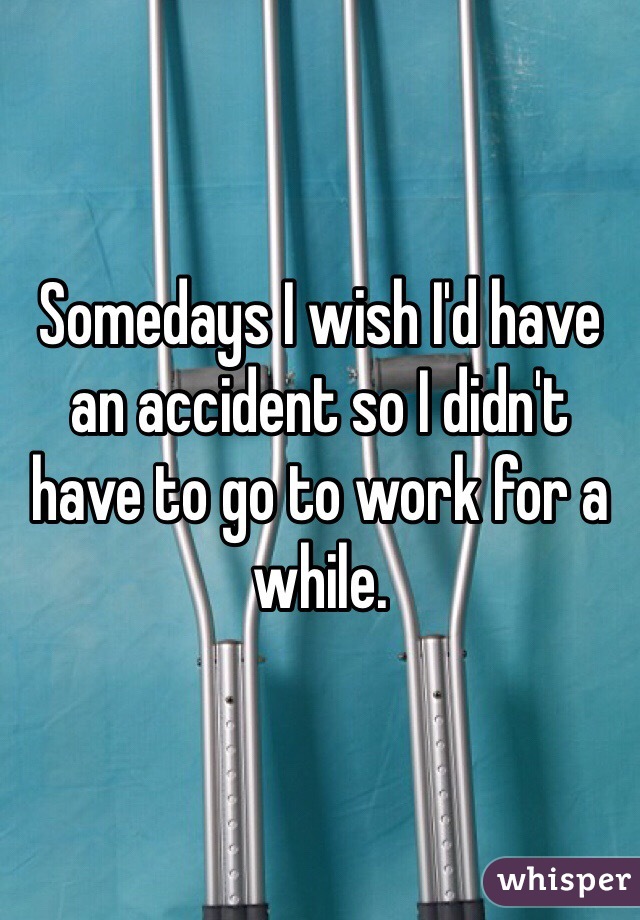 Somedays I wish I'd have an accident so I didn't have to go to work for a while.