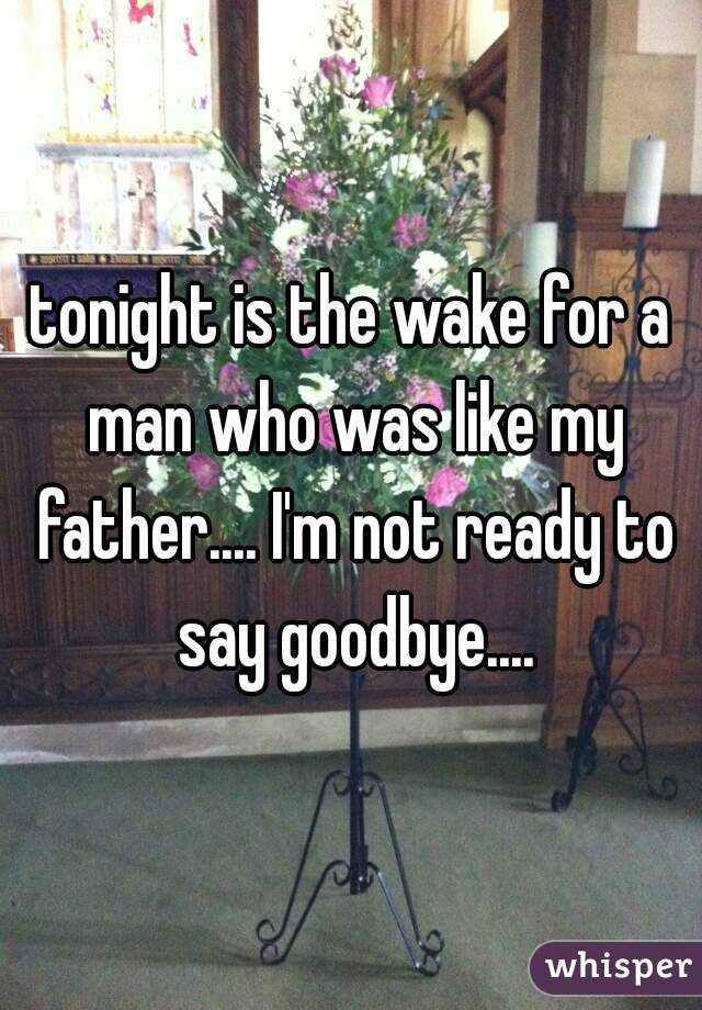 tonight is the wake for a man who was like my father.... I'm not ready to say goodbye....