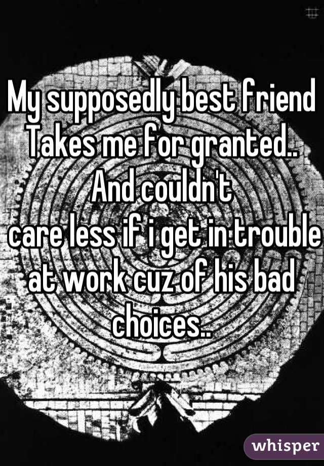 My supposedly best friend
Takes me for granted.. 
And couldn't
 care less if i get in trouble at work cuz of his bad choices..