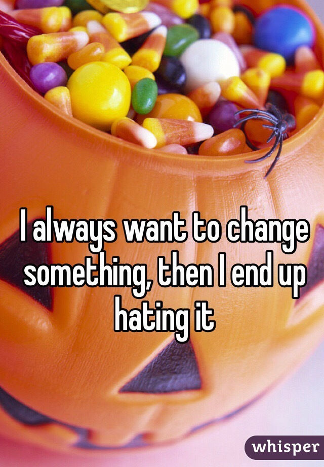 I always want to change something, then I end up hating it 