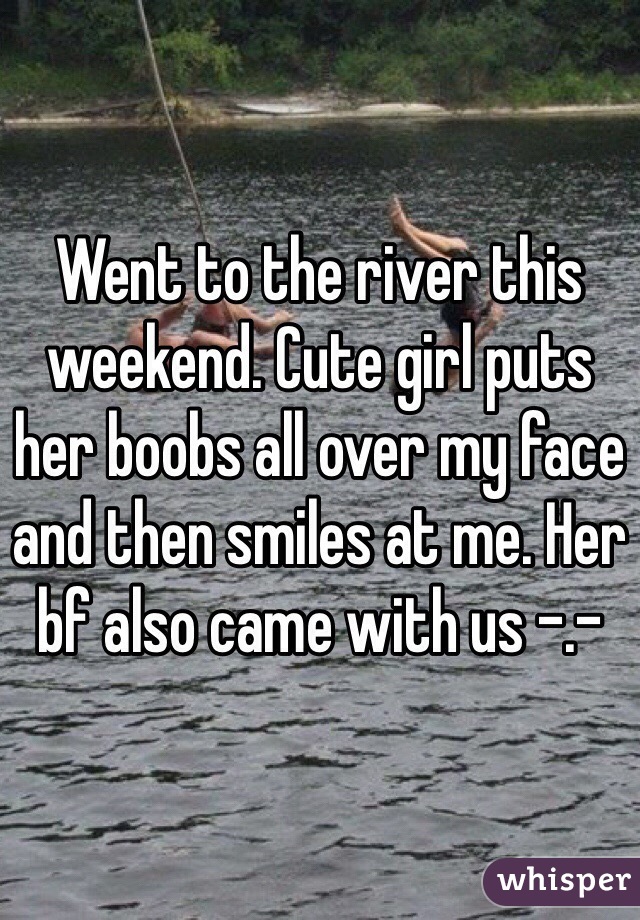 Went to the river this weekend. Cute girl puts her boobs all over my face and then smiles at me. Her bf also came with us -.-
