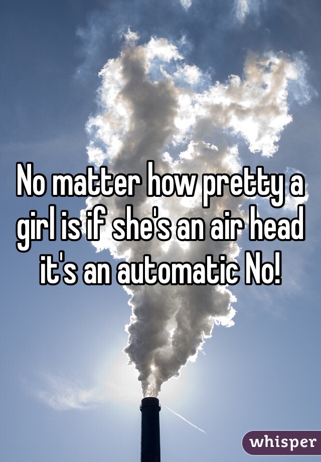 No matter how pretty a girl is if she's an air head it's an automatic No! 