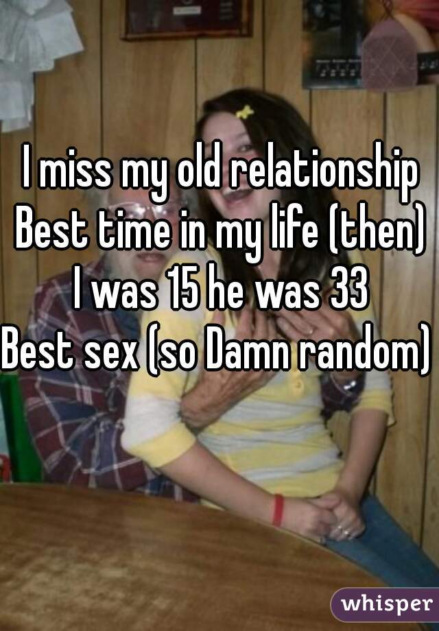 I miss my old relationship
Best time in my life (then)
I was 15 he was 33
Best sex (so Damn random)  