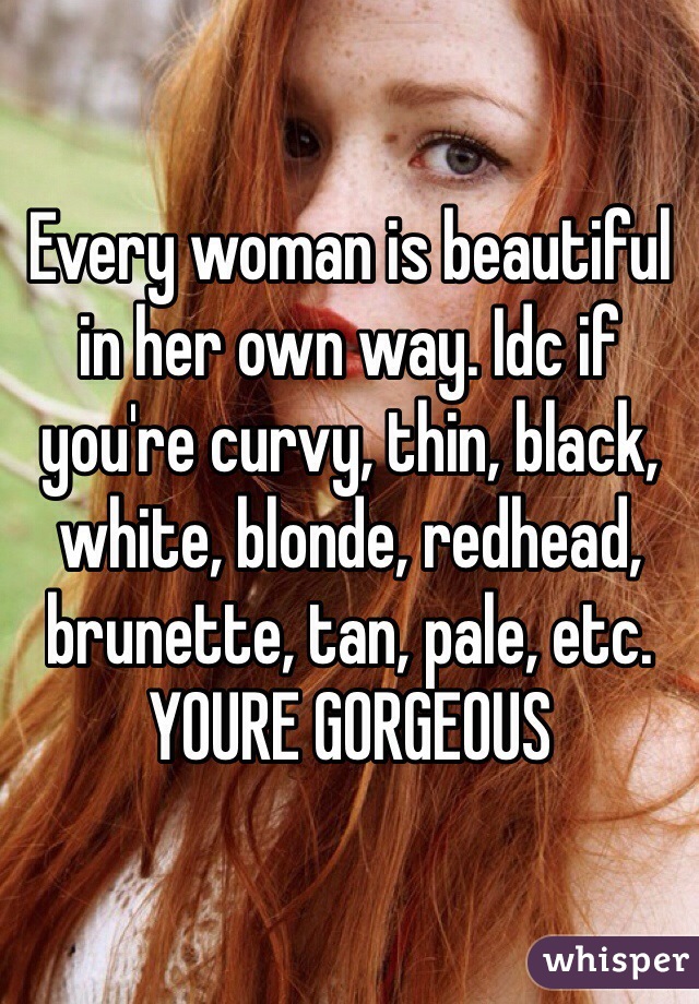 Every woman is beautiful in her own way. Idc if you're curvy, thin, black, white, blonde, redhead, brunette, tan, pale, etc. YOURE GORGEOUS