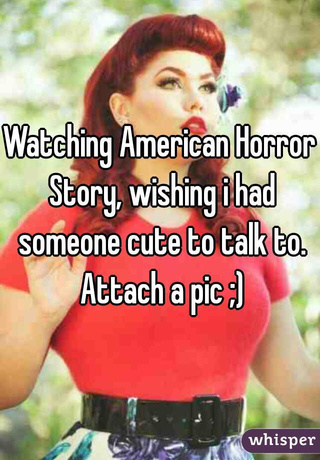 Watching American Horror Story, wishing i had someone cute to talk to. Attach a pic ;)