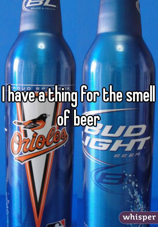 I have a thing for the smell of beer 