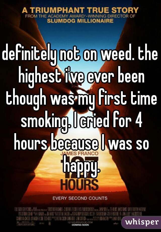 definitely not on weed. the highest i've ever been though was my first time smoking. I cried for 4 hours because I was so happy.