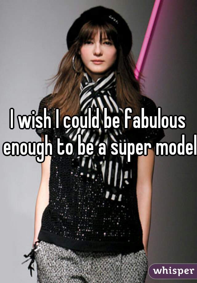 I wish I could be fabulous enough to be a super model 