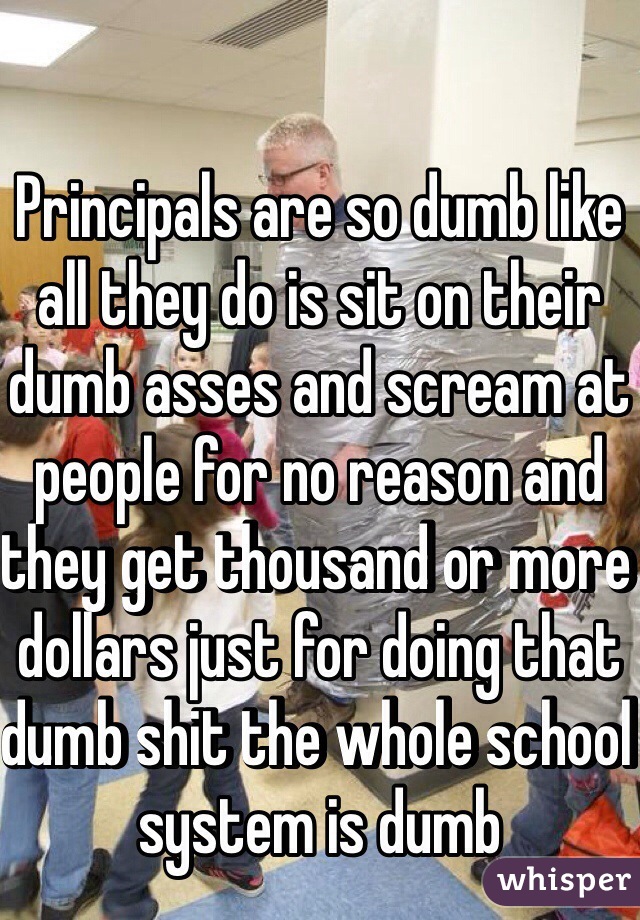 Principals are so dumb like all they do is sit on their dumb asses and scream at people for no reason and they get thousand or more dollars just for doing that dumb shit the whole school system is dumb  