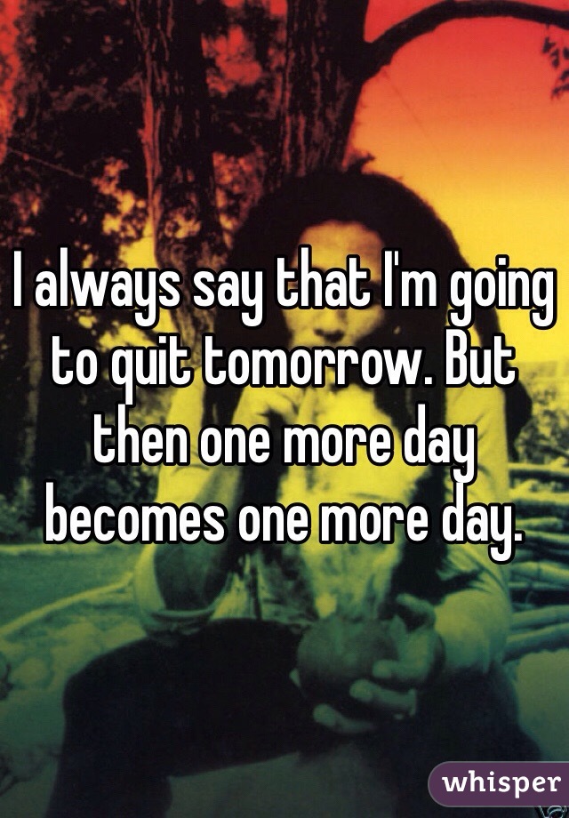 I always say that I'm going to quit tomorrow. But then one more day becomes one more day.