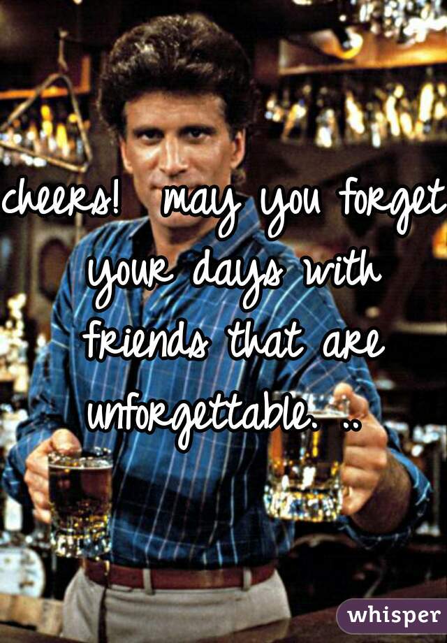 cheers!  may you forget your days with friends that are unforgettable. .. 
