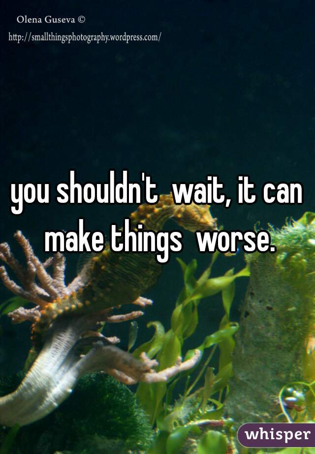 you shouldn't  wait, it can make things  worse.