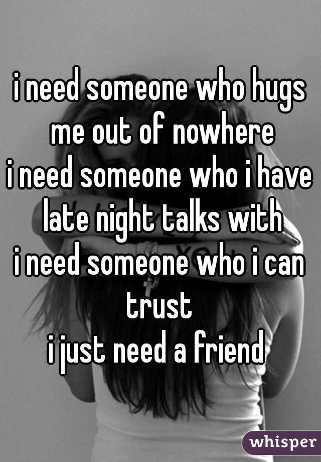i need someone who hugs me out of nowhere
i need someone who i have late night talks with
i need someone who i can trust 
i just need a friend 