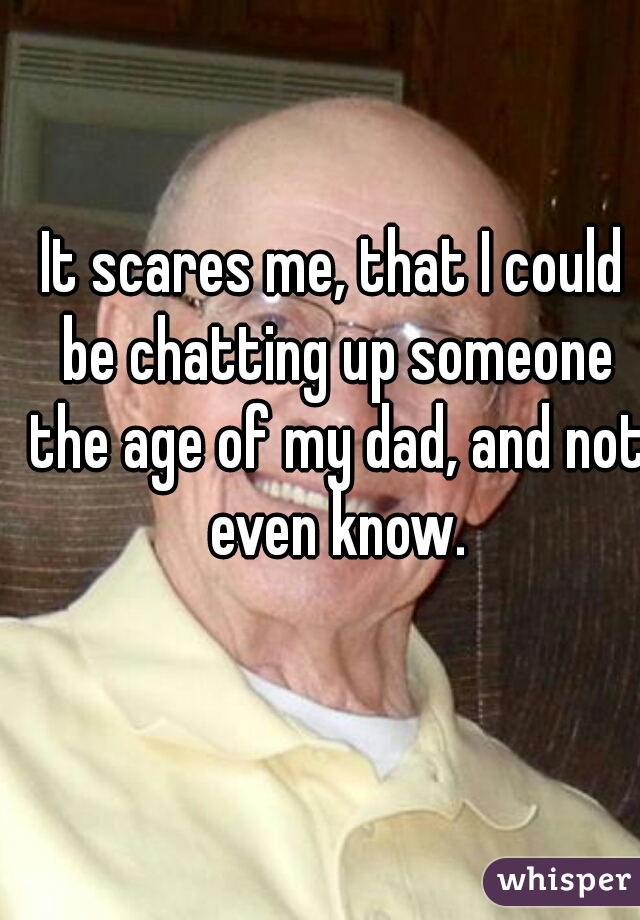 It scares me, that I could be chatting up someone the age of my dad, and not even know.