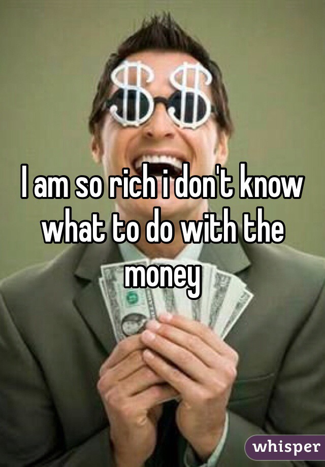 I am so rich i don't know what to do with the money 