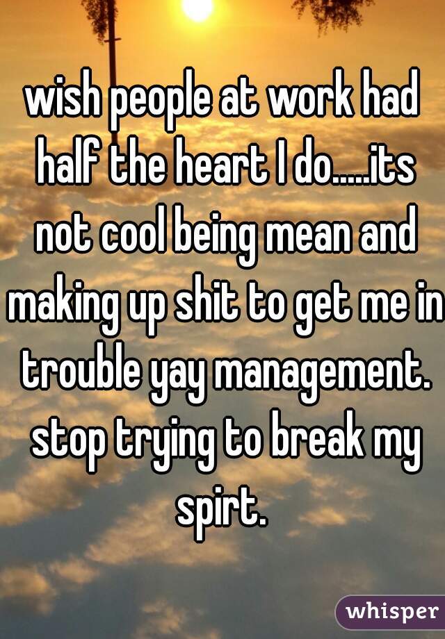 wish people at work had half the heart I do.....its not cool being mean and making up shit to get me in trouble yay management. stop trying to break my spirt. 