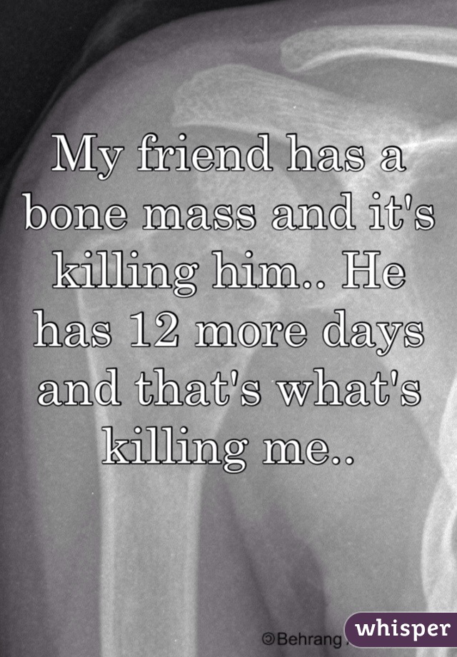 My friend has a bone mass and it's killing him.. He has 12 more days and that's what's killing me..