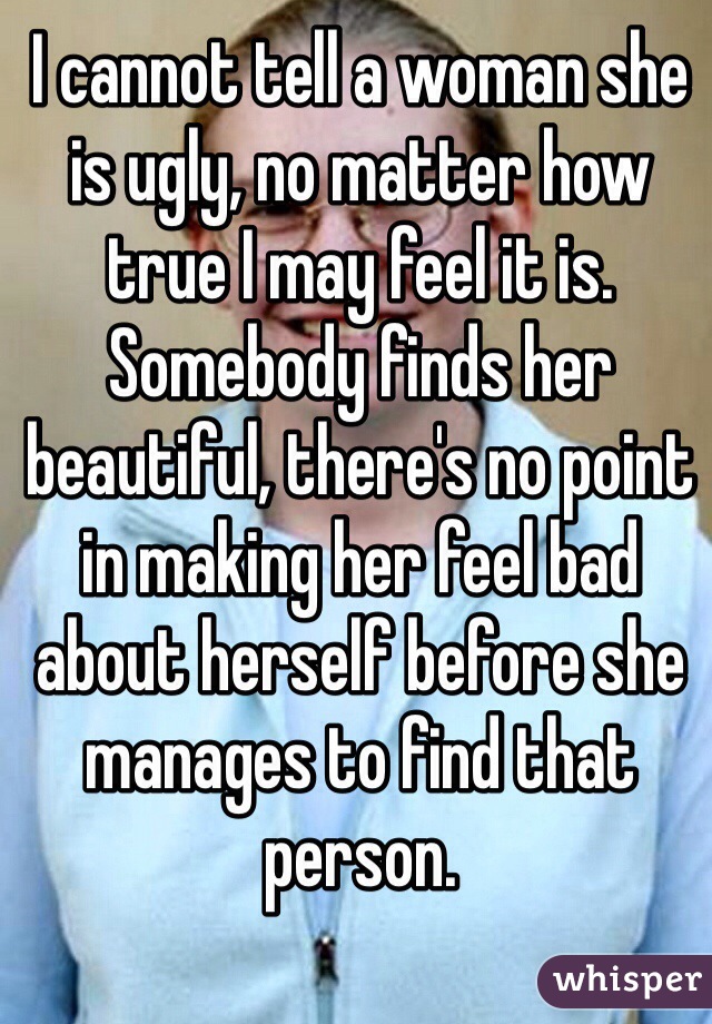 I cannot tell a woman she is ugly, no matter how true I may feel it is. Somebody finds her beautiful, there's no point in making her feel bad about herself before she manages to find that person.