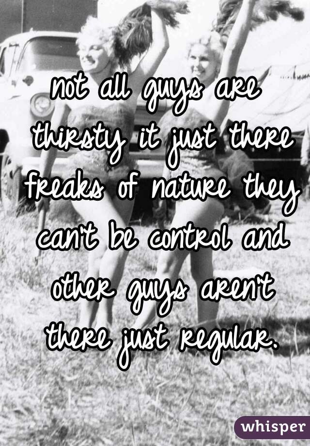 not all guys are thirsty it just there freaks of nature they can't be control and other guys aren't there just regular.