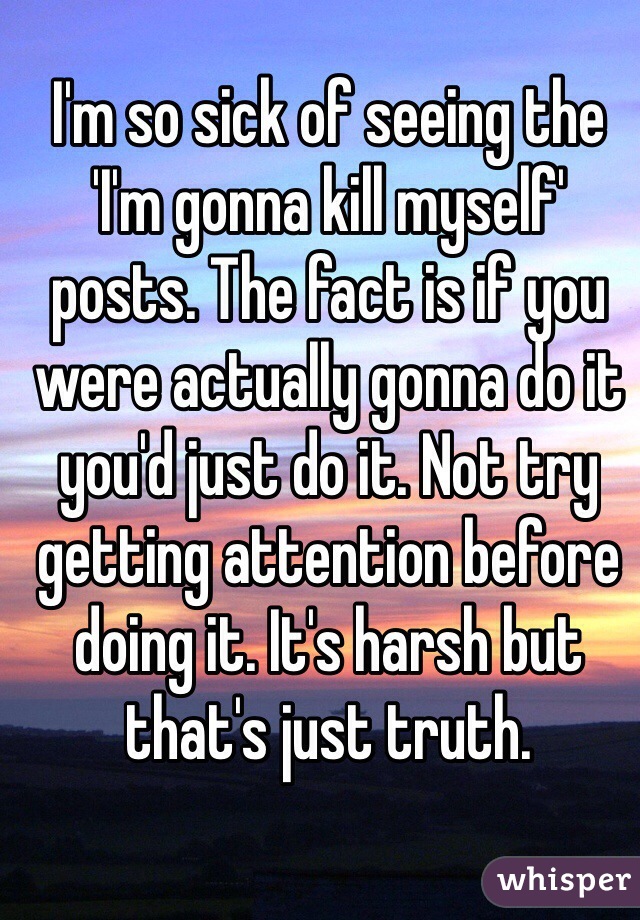 I'm so sick of seeing the 'I'm gonna kill myself' posts. The fact is if you were actually gonna do it you'd just do it. Not try getting attention before doing it. It's harsh but that's just truth. 