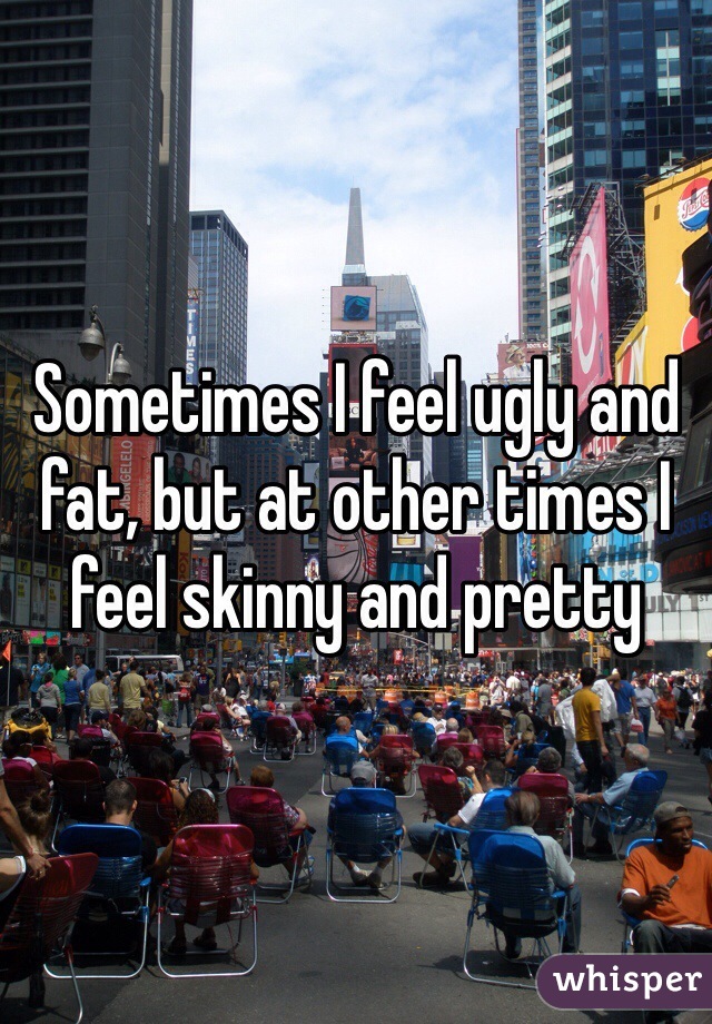 Sometimes I feel ugly and fat, but at other times I feel skinny and pretty