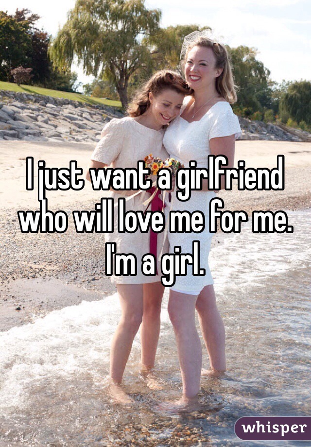 I just want a girlfriend who will love me for me. I'm a girl. 