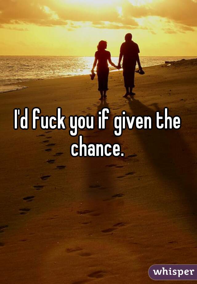 I'd fuck you if given the chance. 