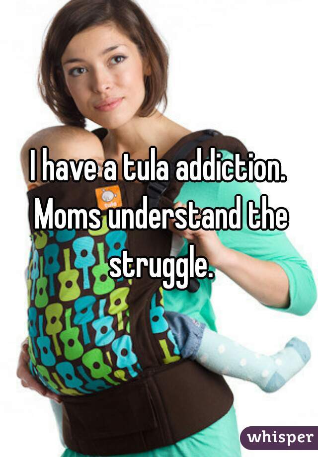 I have a tula addiction. Moms understand the struggle.
