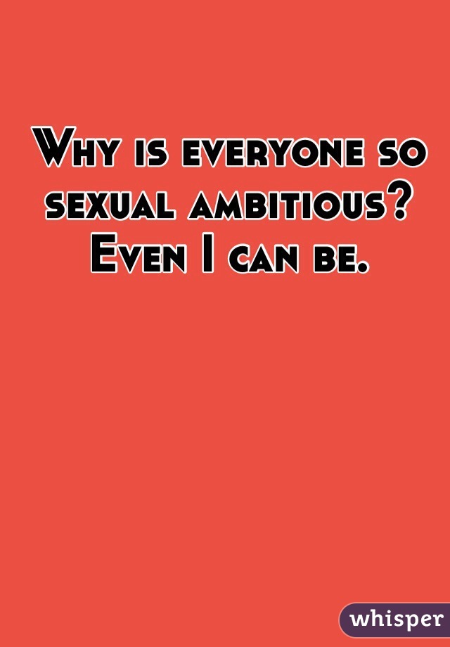 Why is everyone so sexual ambitious? 
Even I can be. 