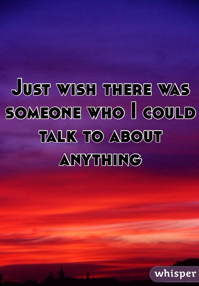 Just wish there was someone who I could talk to about anything 
