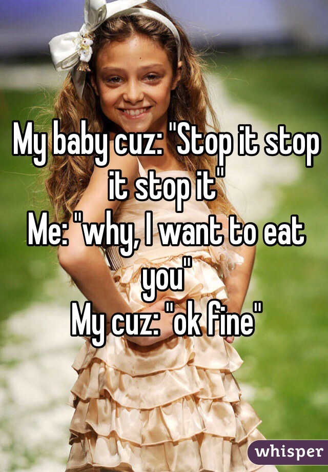 My baby cuz: "Stop it stop it stop it"
Me: "why, I want to eat you"
My cuz: "ok fine"