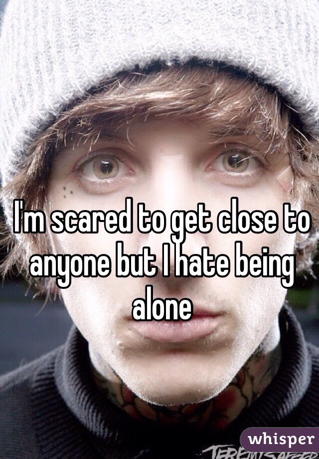 I'm scared to get close to anyone but I hate being alone 