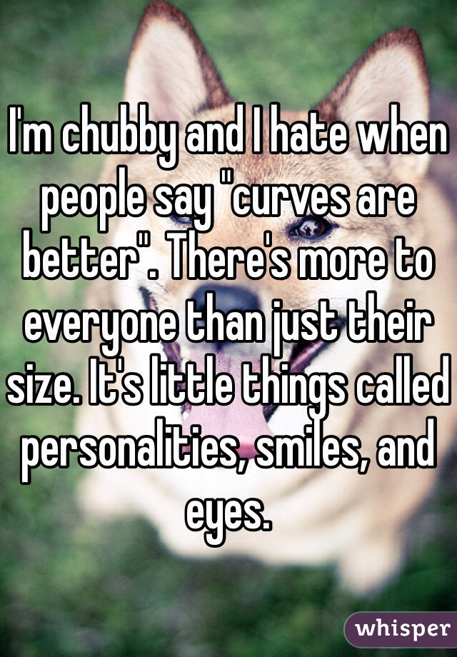 I'm chubby and I hate when people say "curves are better". There's more to everyone than just their size. It's little things called personalities, smiles, and eyes.