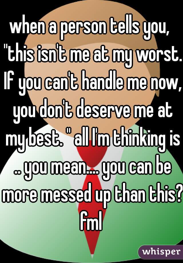when a person tells you,  "this isn't me at my worst. If you can't handle me now, you don't deserve me at my best. " all I'm thinking is .. you mean.... you can be more messed up than this? fml 