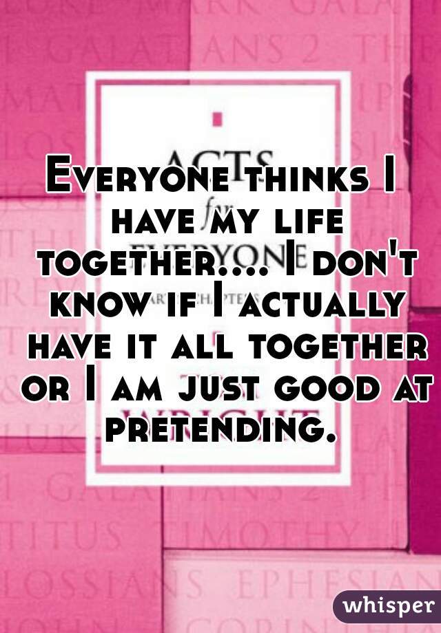 Everyone thinks I have my life together.... I don't know if I actually have it all together or I am just good at pretending. 