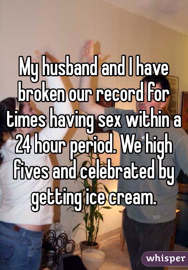 My husband and I have broken our record for times having sex within a 24 hour period. We high fives and celebrated by getting ice cream.  