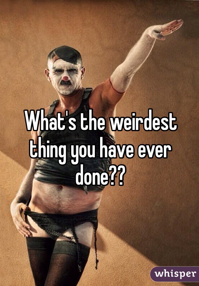 What's the weirdest thing you have ever done??