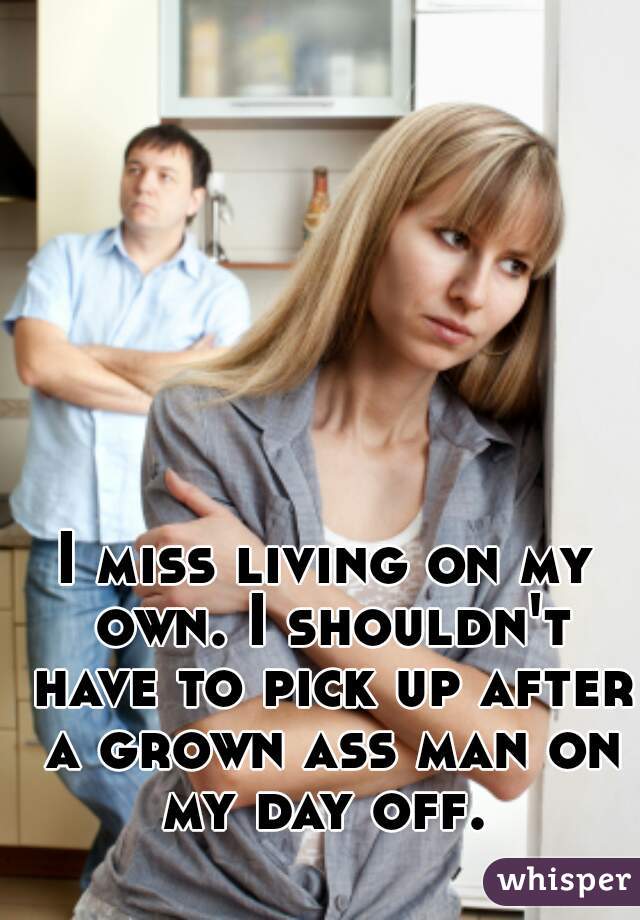 I miss living on my own. I shouldn't have to pick up after a grown ass man on my day off. 
