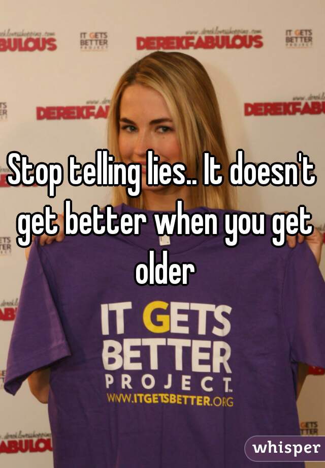 Stop telling lies.. It doesn't get better when you get older