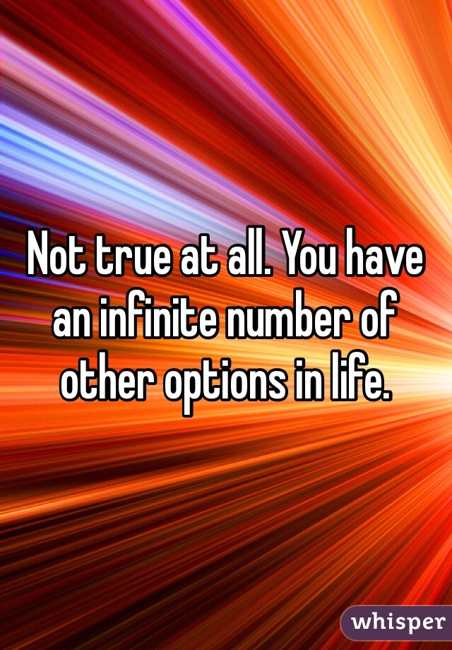 Not true at all. You have an infinite number of other options in life.