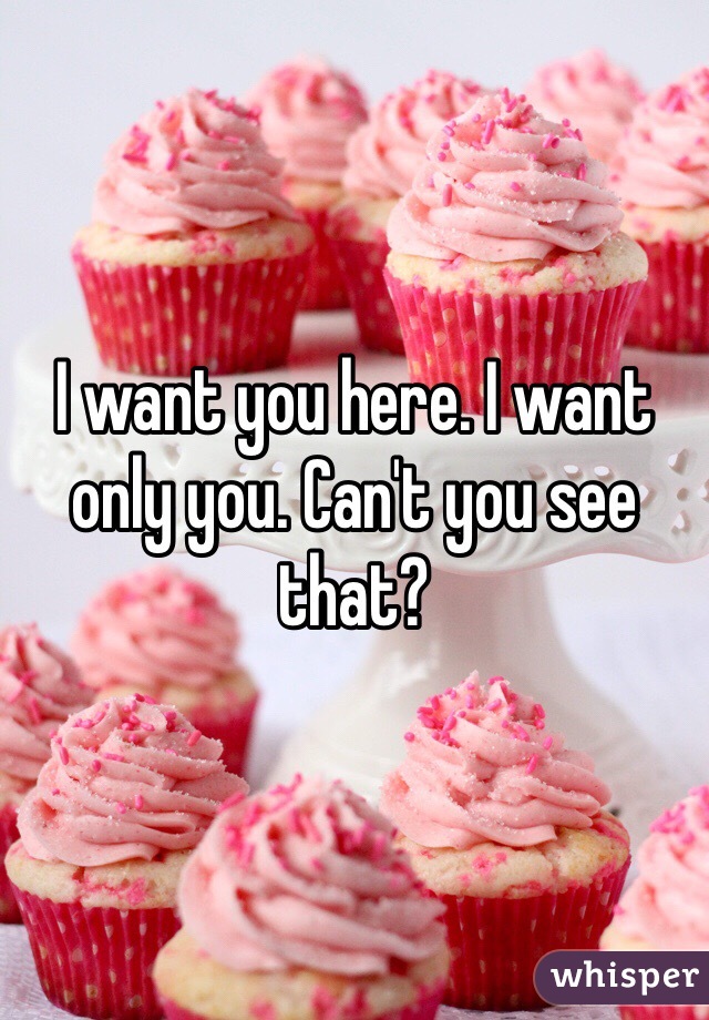 I want you here. I want only you. Can't you see that?