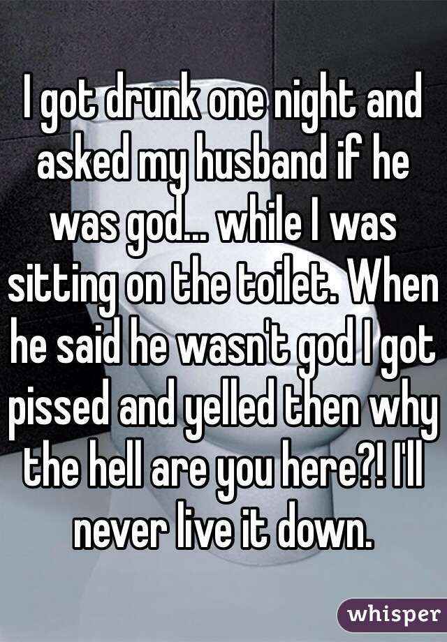 I got drunk one night and asked my husband if he was god... while I was sitting on the toilet. When he said he wasn't god I got pissed and yelled then why the hell are you here?! I'll never live it down.