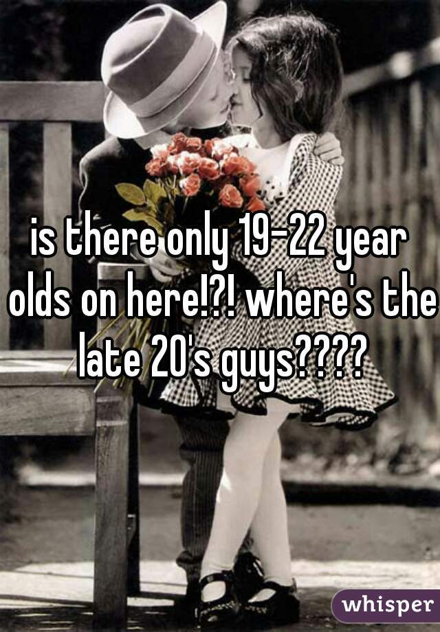 is there only 19-22 year olds on here!?! where's the late 20's guys????
