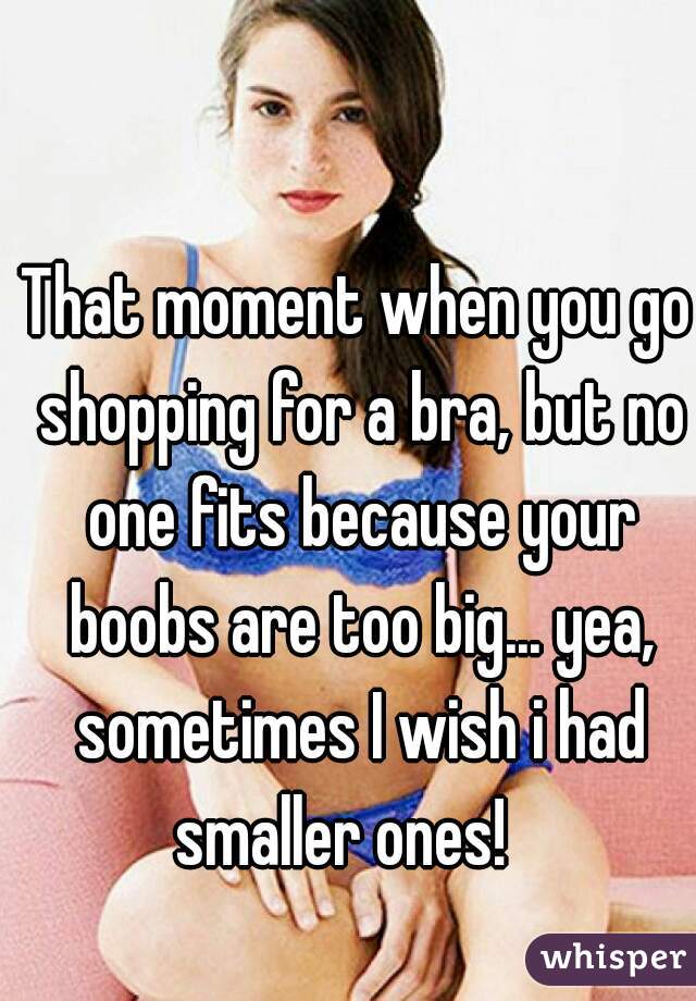 That moment when you go shopping for a bra, but no one fits because your boobs are too big... yea, sometimes I wish i had smaller ones!   