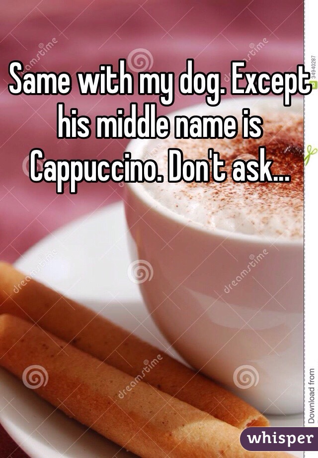 Same with my dog. Except his middle name is Cappuccino. Don't ask...